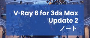 V-Ray 6, for 3dsMax Update 2 サイドノート